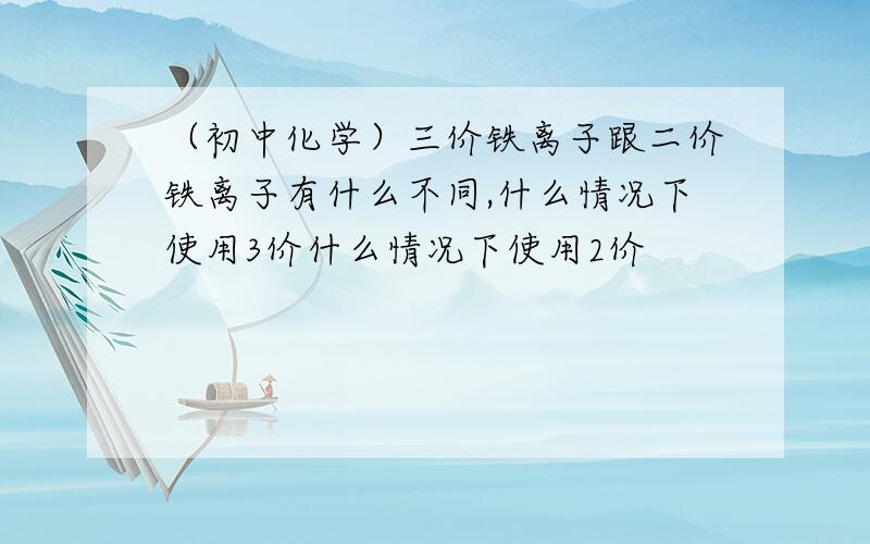 （初中化学）三价铁离子跟二价铁离子有什么不同,什么情况下使用3价什么情况下使用2价