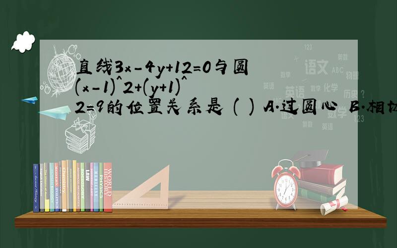 直线3x-4y+12=0与圆(x-1)^2+(y+1)^2=9的位置关系是 ( ) A.过圆心 B.相切 C.相离 D.