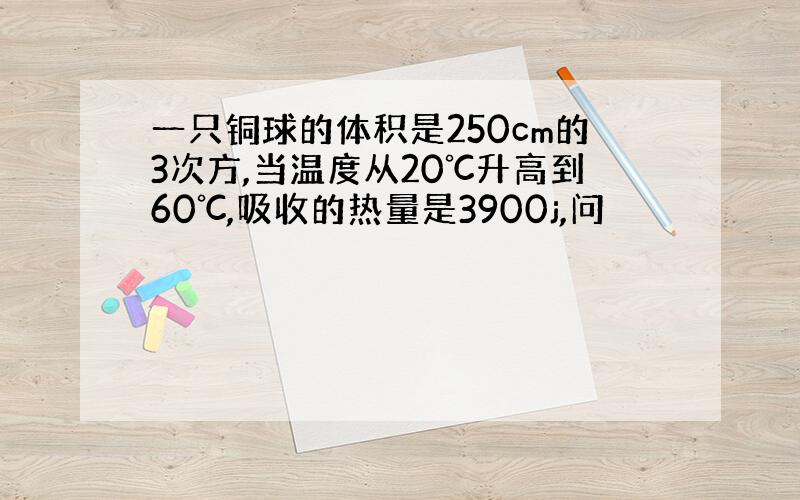 一只铜球的体积是250cm的3次方,当温度从20℃升高到60℃,吸收的热量是3900j,问