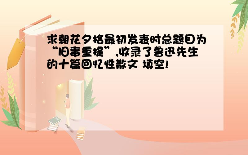 求朝花夕拾最初发表时总题目为“旧事重提”,收录了鲁迅先生的十篇回忆性散文 填空!