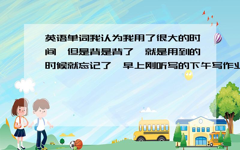 英语单词我认为我用了很大的时间,但是背是背了,就是用到的时候就忘记了,早上刚听写的下午写作业就忘了,请问怎么让我记住单词