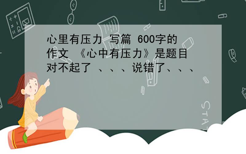 心里有压力 写篇 600字的作文 《心中有压力》是题目 对不起了 、、、说错了、、、