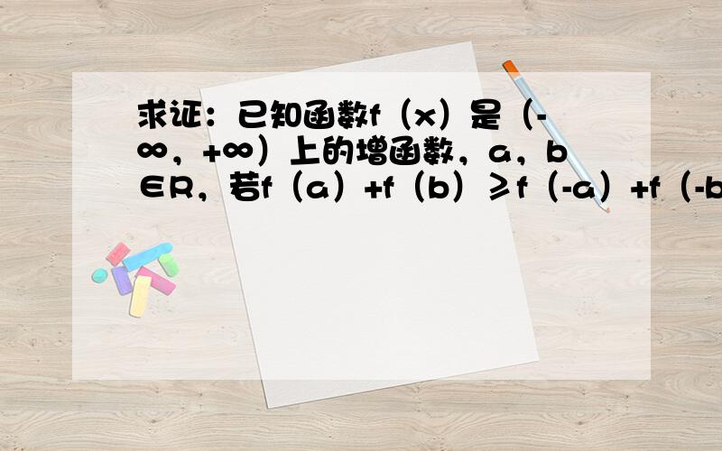 求证：已知函数f（x）是（-∞，+∞）上的增函数，a，b∈R，若f（a）+f（b）≥f（-a）+f（-b），则a+b≥0