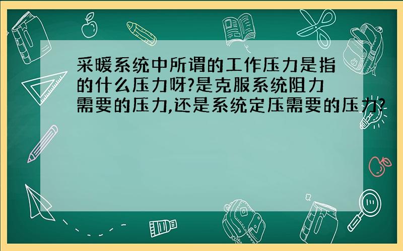 采暖系统中所谓的工作压力是指的什么压力呀?是克服系统阻力需要的压力,还是系统定压需要的压力?