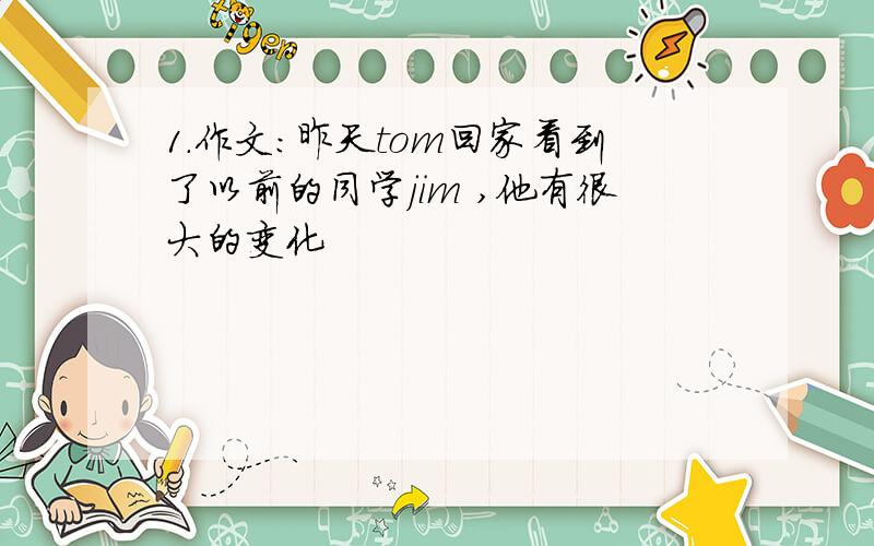 1.作文：昨天tom回家看到了以前的同学jim ,他有很大的变化