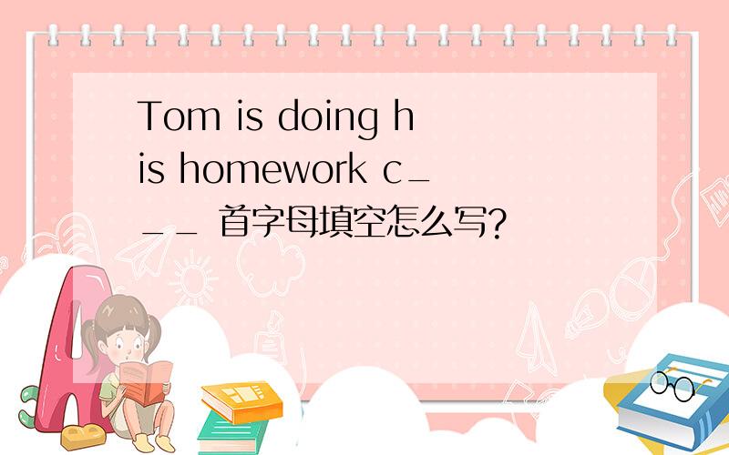 Tom is doing his homework c___ 首字母填空怎么写?