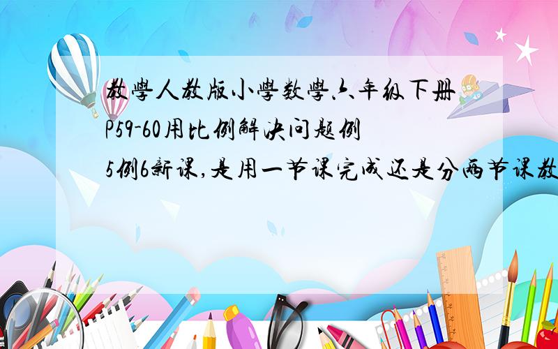 教学人教版小学数学六年级下册P59-60用比例解决问题例5例6新课,是用一节课完成还是分两节课教学好呢?...