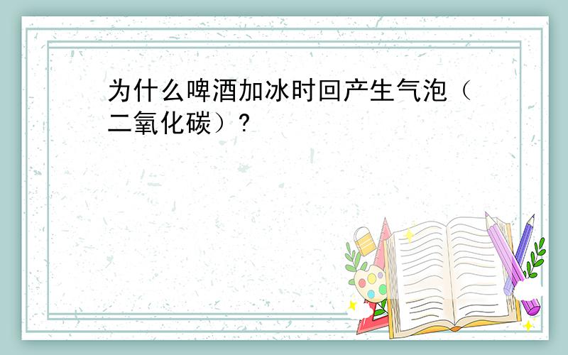 为什么啤酒加冰时回产生气泡（二氧化碳）?