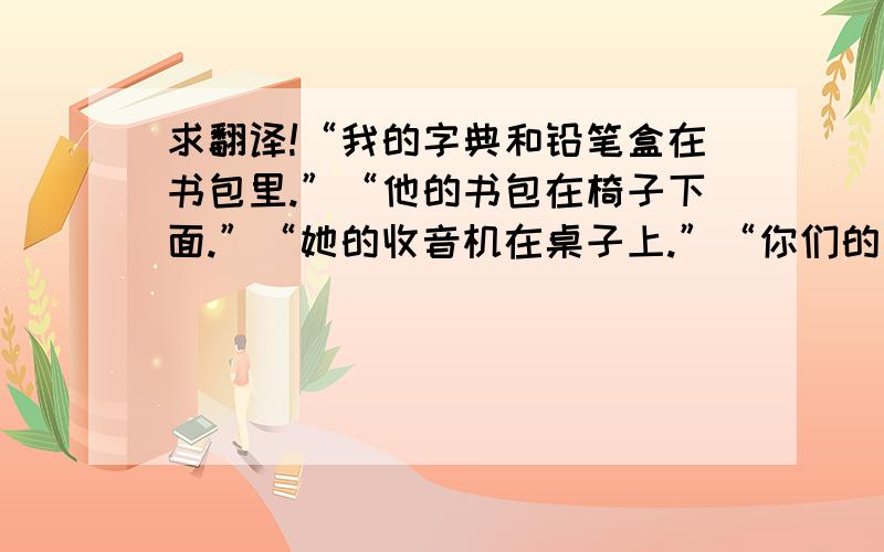 求翻译!“我的字典和铅笔盒在书包里.”“他的书包在椅子下面.”“她的收音机在桌子上.”“你们的书本在讲台上.”“他们的钢