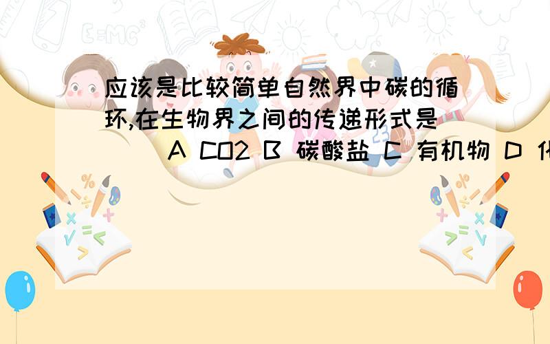 应该是比较简单自然界中碳的循环,在生物界之间的传递形式是（ ）A CO2 B 碳酸盐 C 有机物 D 化石燃料我觉得应该