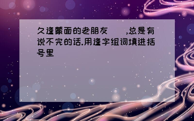 久逢蒙面的老朋友(),总是有说不完的话.用逢字组词填进括号里