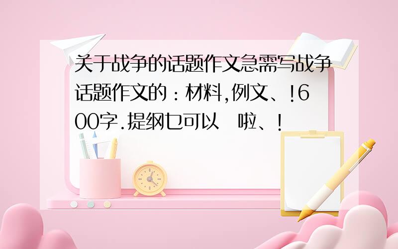 关于战争的话题作文急需写战争话题作文的：材料,例文、!600字.提纲乜可以旳啦、！