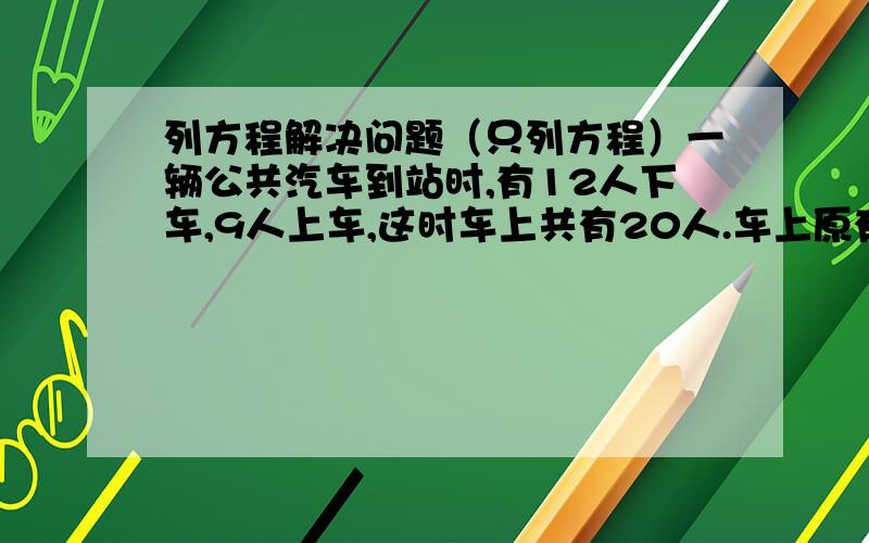 列方程解决问题（只列方程）一辆公共汽车到站时,有12人下车,9人上车,这时车上共有20人.车上原有多少人