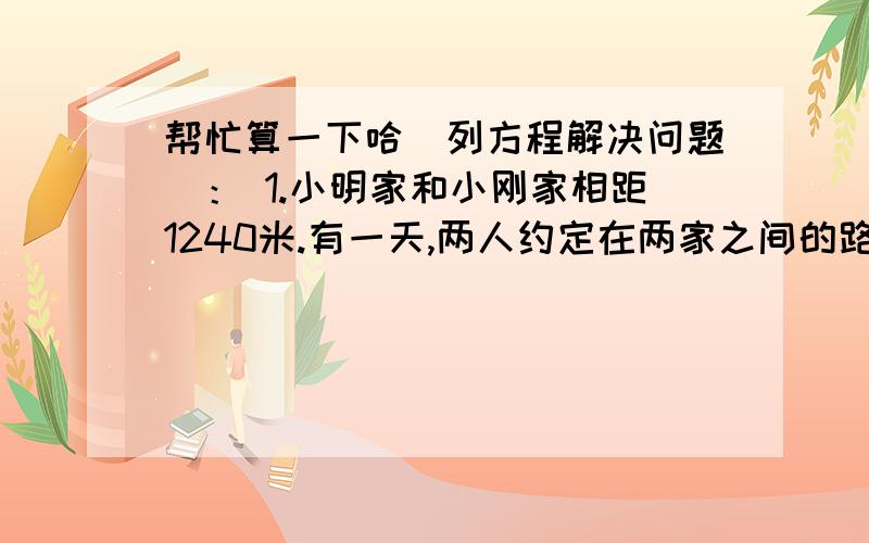 帮忙算一下哈（列方程解决问题）： 1.小明家和小刚家相距1240米.有一天,两人约定在两家之间的路