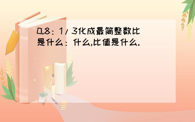 0.8：1/3化成最简整数比是什么：什么,比值是什么.