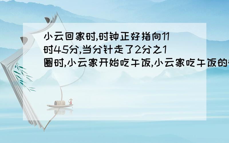 小云回家时,时钟正好指向11时45分,当分针走了2分之1圈时,小云家开始吃午饭,小云家吃午饭的时间是（）