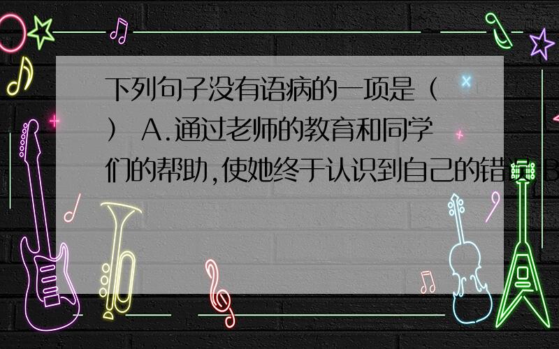 下列句子没有语病的一项是（ ） A.通过老师的教育和同学们的帮助,使她终于认识到自己的错误 B.实践证明,一