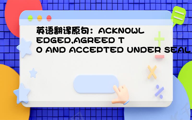 英语翻译原句：ACKNOWLEDGED,AGREED TO AND ACCEPTED UNDER SEAL BY:提示：