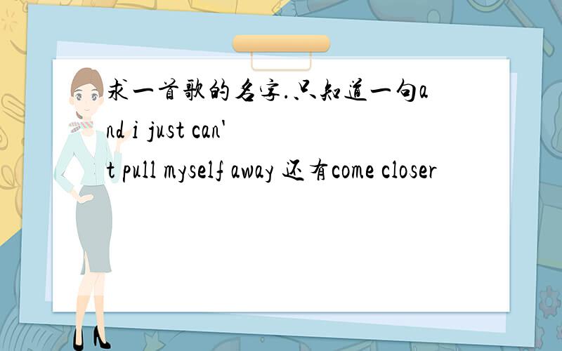 求一首歌的名字.只知道一句and i just can't pull myself away 还有come closer