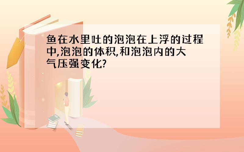 鱼在水里吐的泡泡在上浮的过程中,泡泡的体积,和泡泡内的大气压强变化?