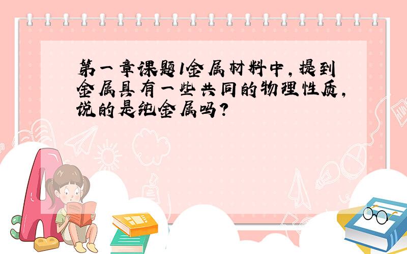 第一章课题1金属材料中,提到金属具有一些共同的物理性质,说的是纯金属吗?