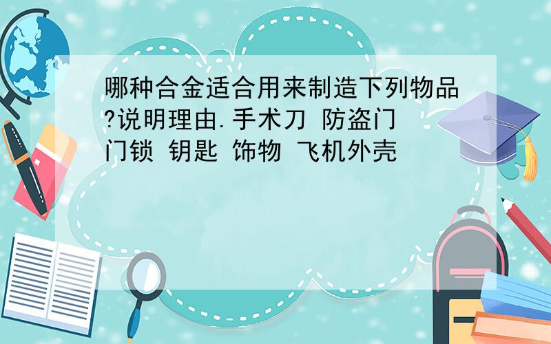 哪种合金适合用来制造下列物品?说明理由.手术刀 防盗门 门锁 钥匙 饰物 飞机外壳