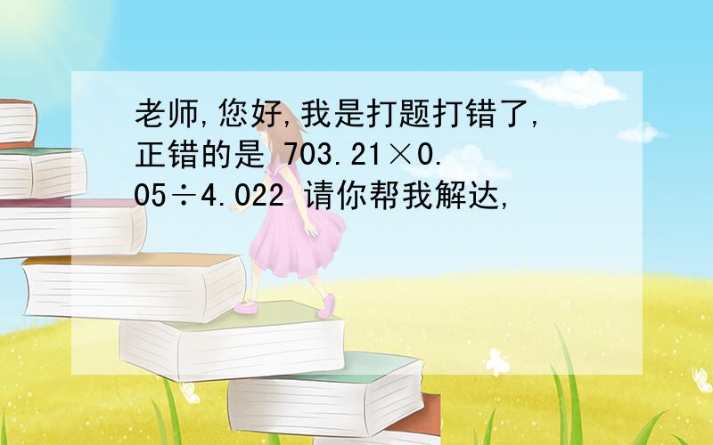 老师,您好,我是打题打错了,正错的是 703.21×0.05÷4.022 请你帮我解达,