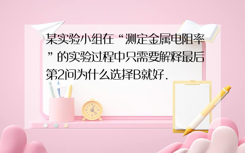 某实验小组在“测定金属电阻率”的实验过程中只需要解释最后第2问为什么选择B就好.