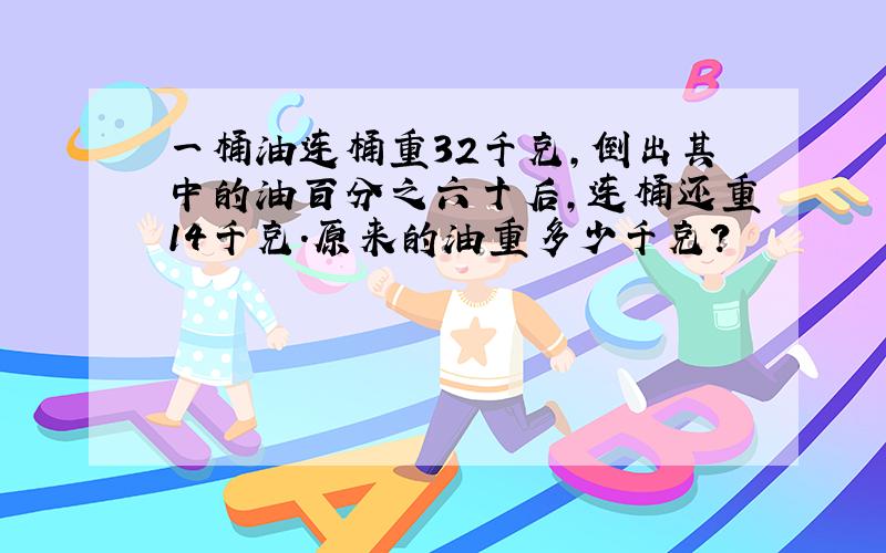 一桶油连桶重32千克,倒出其中的油百分之六十后,连桶还重14千克.原来的油重多少千克?