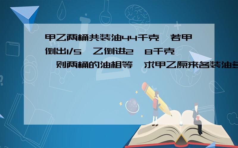 甲乙两桶共装油44千克,若甲倒出1/5,乙倒进2、8千克,则两桶的油相等,求甲乙原来各装油多少千克?