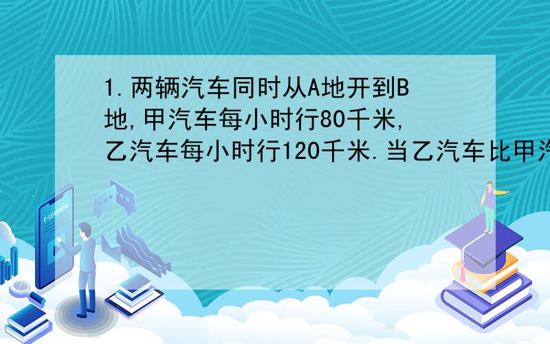 1.两辆汽车同时从A地开到B地,甲汽车每小时行80千米,乙汽车每小时行120千米.当乙汽车比甲汽车多行200千米时,甲汽