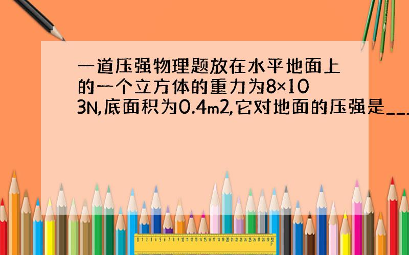 一道压强物理题放在水平地面上的一个立方体的重力为8×103N,底面积为0.4m2,它对地面的压强是___________