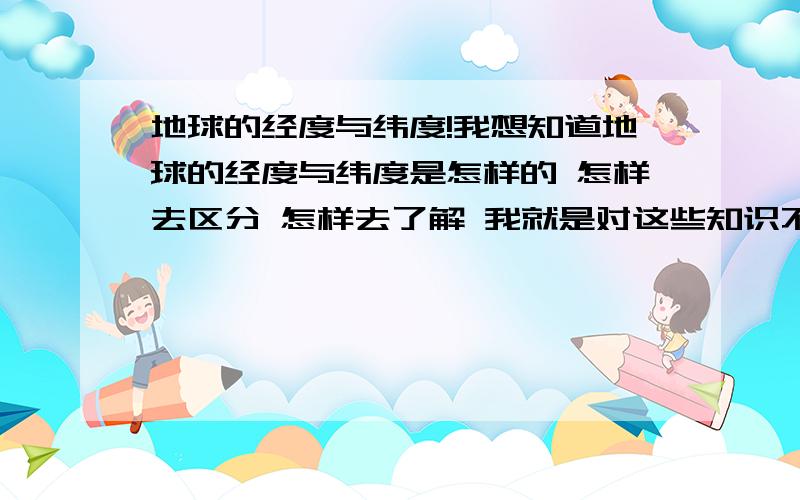 地球的经度与纬度!我想知道地球的经度与纬度是怎样的 怎样去区分 怎样去了解 我就是对这些知识不清楚 什麽北纬**度之类的