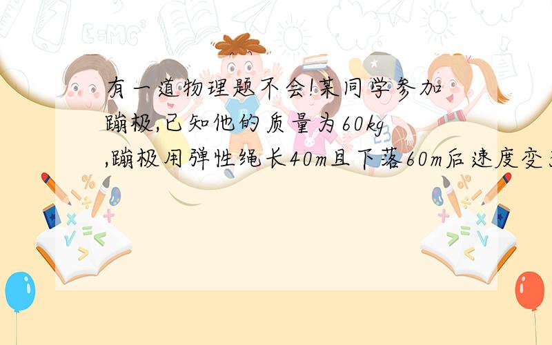 有一道物理题不会!某同学参加蹦极,已知他的质量为60kg,蹦极用弹性绳长40m且下落60m后速度变为零.若弹性绳伸长时对