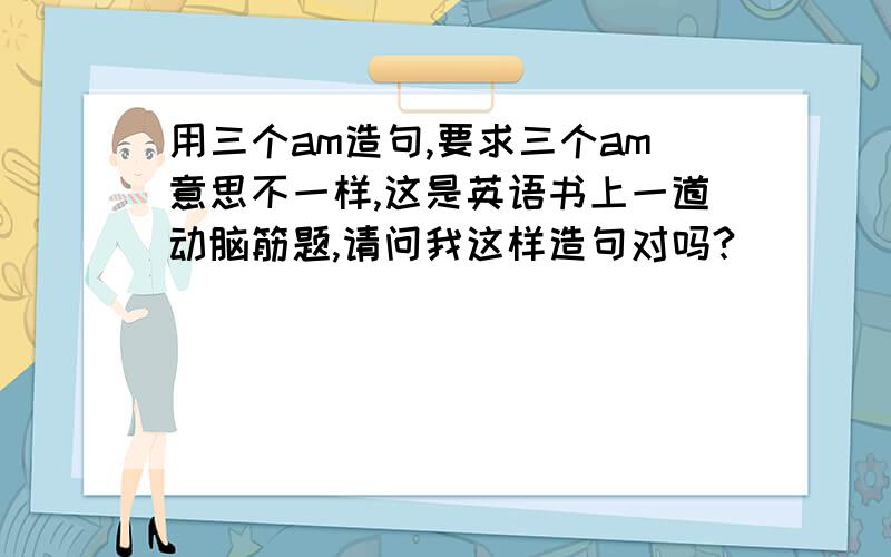 用三个am造句,要求三个am意思不一样,这是英语书上一道动脑筋题,请问我这样造句对吗?