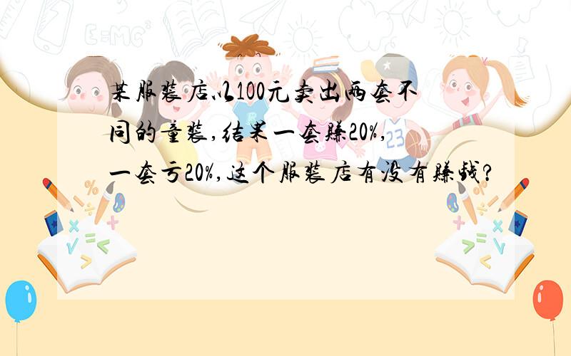 某服装店以1O0元卖出两套不同的童装,结果一套赚20%,一套亏20%,这个服装店有没有赚钱?