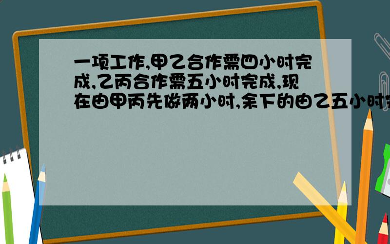 一项工作,甲乙合作需四小时完成,乙丙合作需五小时完成,现在由甲丙先做两小时,余下的由乙五小时完成...