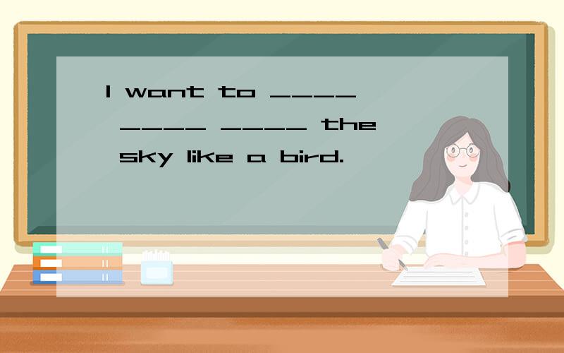 I want to ____ ____ ____ the sky like a bird.