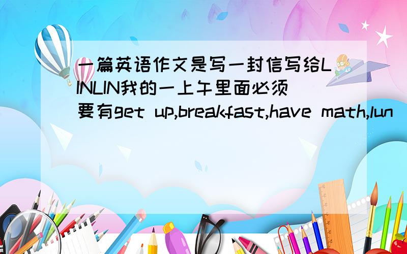 一篇英语作文是写一封信写给LINLIN我的一上午里面必须要有get up,breakfast,have math,lun