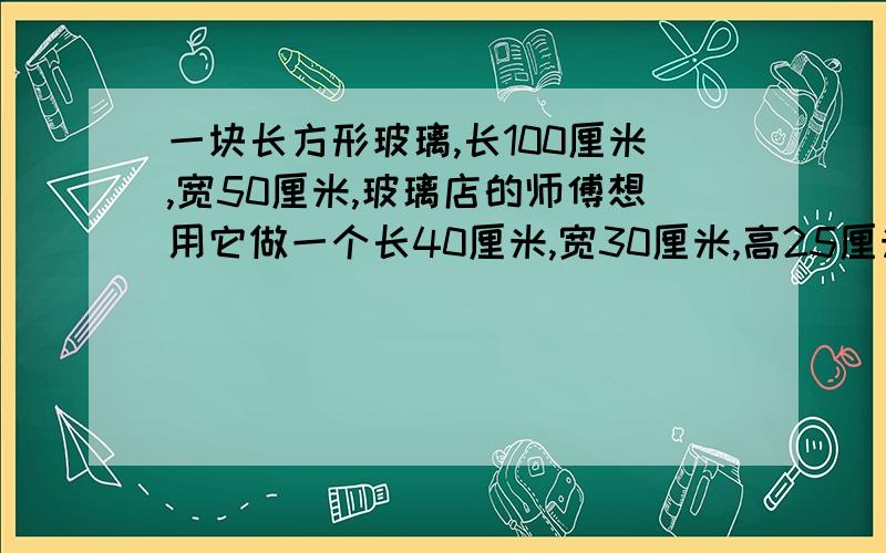 一块长方形玻璃,长100厘米,宽50厘米,玻璃店的师傅想用它做一个长40厘米,宽30厘米,高25厘米的长方形金鱼缸.这块