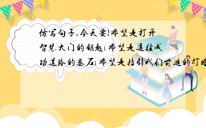 仿写句子,今天要!希望是打开智慧大门的钥匙;希望是通往成功道路的基石;希望是指引我们前进的灯塔.仿写句子,今天要!