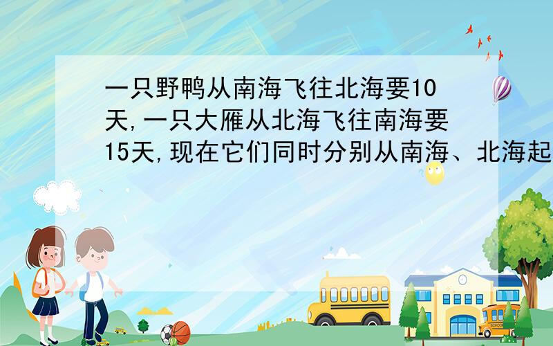 一只野鸭从南海飞往北海要10天,一只大雁从北海飞往南海要15天,现在它们同时分别从南海、北海起飞,几天后能相遇?