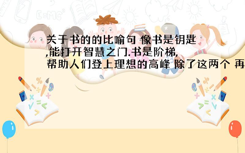 关于书的的比喻句 像书是钥匙,能打开智慧之门.书是阶梯,帮助人们登上理想的高峰 除了这两个 再要3个