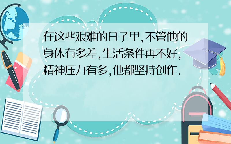 在这些艰难的日子里,不管他的身体有多差,生活条件再不好,精神压力有多,他都坚持创作.