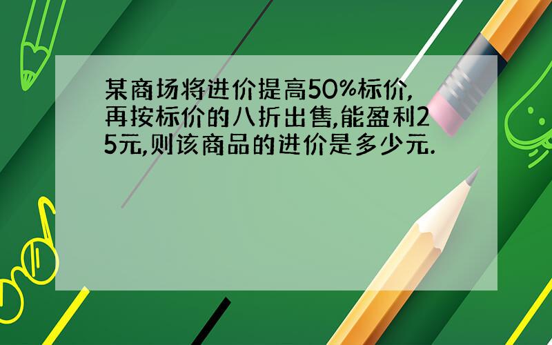 某商场将进价提高50%标价,再按标价的八折出售,能盈利25元,则该商品的进价是多少元.