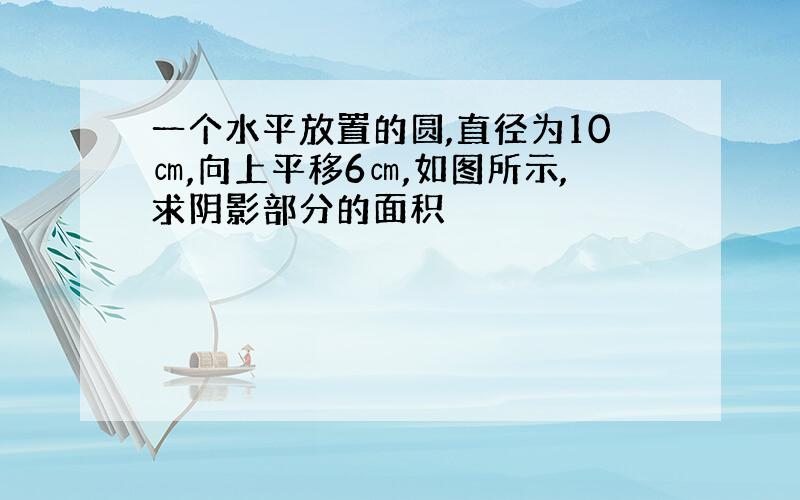 一个水平放置的圆,直径为10㎝,向上平移6㎝,如图所示,求阴影部分的面积