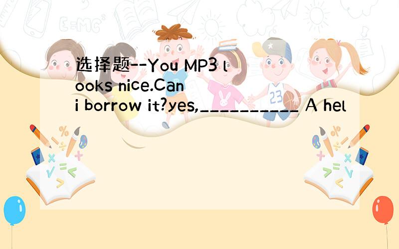 选择题--You MP3 looks nice.Can i borrow it?yes,__________ A hel