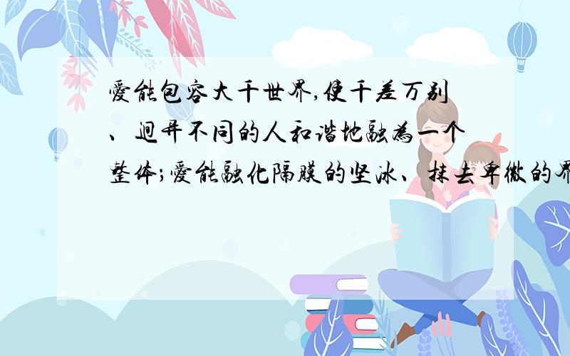 爱能包容大千世界,使千差万别、迥异不同的人和谐地融为一个整体；爱能融化隔膜的坚冰、抹去卑微的界限,