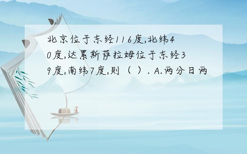 北京位于东经116度,北纬40度,达累斯萨拉姆位于东经39度,南纬7度,则（ ）. A.两分日两