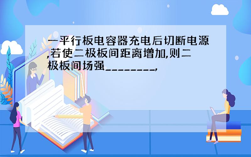 一平行板电容器充电后切断电源,若使二极板间距离增加,则二极板间场强________,